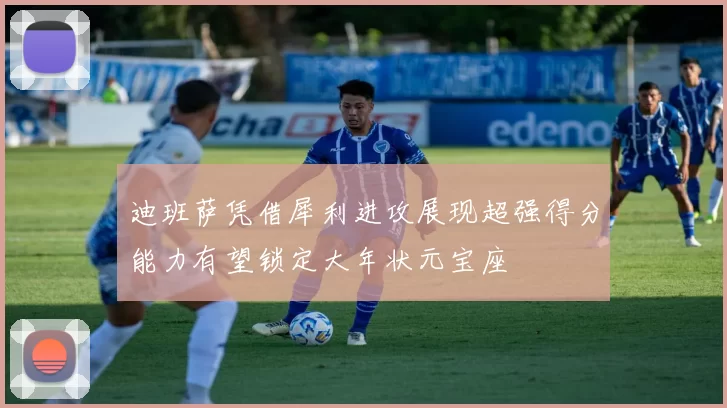 迪班萨凭借犀利进攻展现超强得分能力有望锁定大年状元宝座