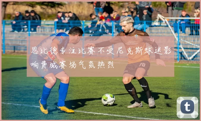 恩比德专注比赛不受尼克斯球迷影响费城赛场气氛热烈