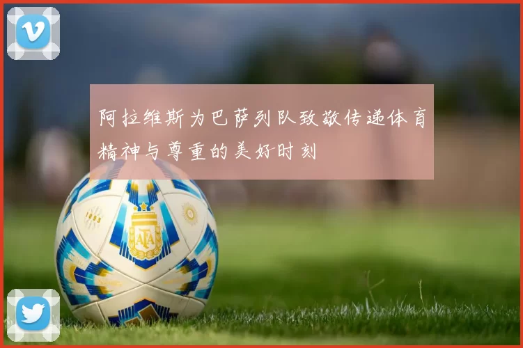 阿拉维斯为巴萨列队致敬传递体育精神与尊重的美好时刻