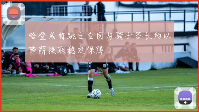 哈登或将跳出合同与骑士签长约以降薪换取稳定保障