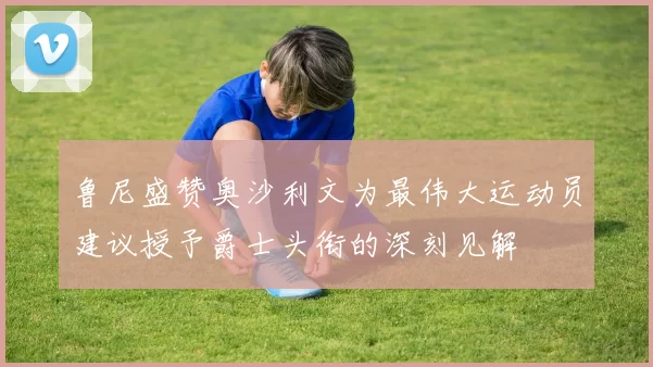 鲁尼盛赞奥沙利文为最伟大运动员建议授予爵士头衔的深刻见解