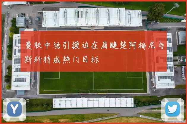 曼联中场引援迫在眉睫楚阿梅尼与斯科特成热门目标