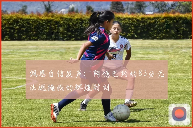 佩恩自信发声：阿德巴约的83分无法遮掩我的辉煌时刻