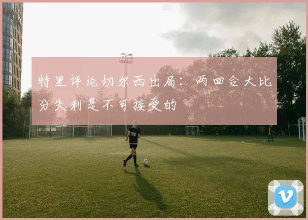 特里评论切尔西出局：两回合大比分失利是不可接受的