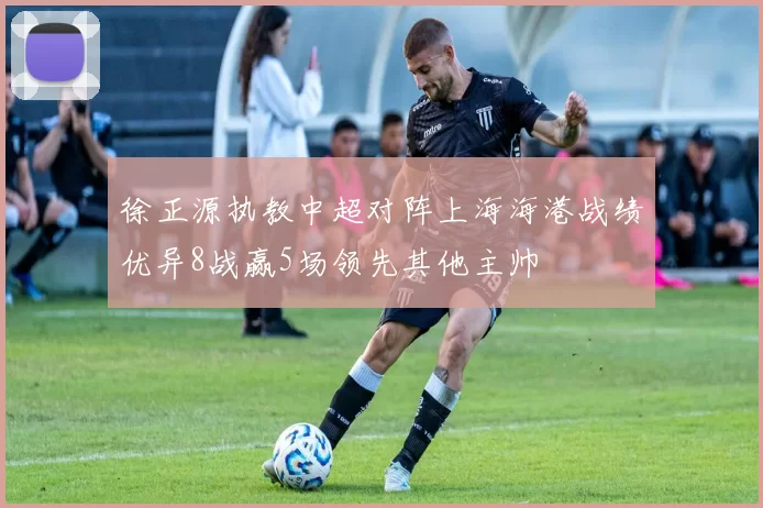 徐正源执教中超对阵上海海港战绩优异8战赢5场领先其他主帅
