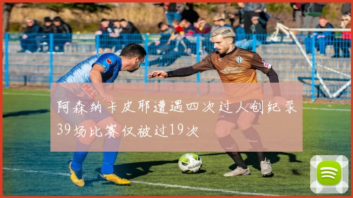 阿森纳卡皮耶遭遇四次过人创纪录39场比赛仅被过19次