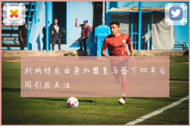 科纳特自由身加盟皇马签下四年合同引发关注