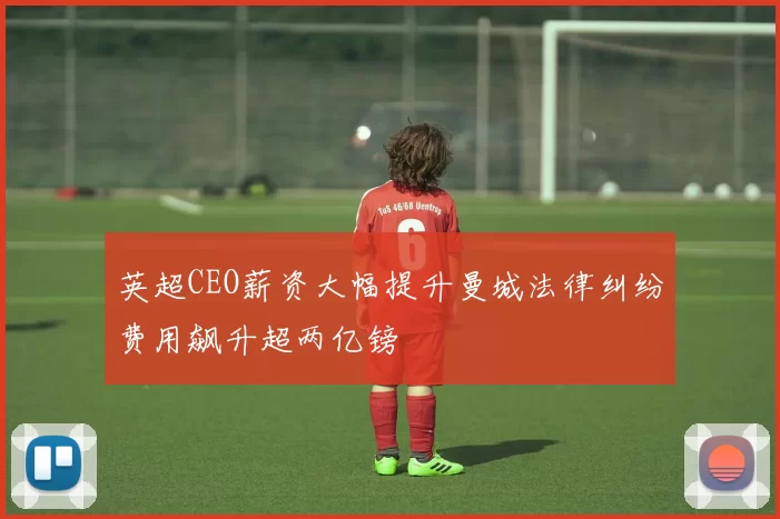 英超CEO薪资大幅提升曼城法律纠纷费用飙升超两亿镑