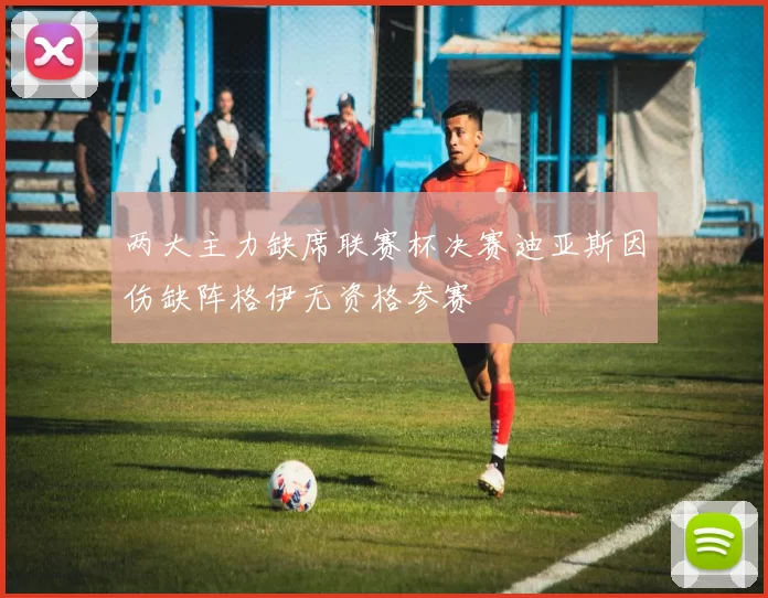 两大主力缺席联赛杯决赛迪亚斯因伤缺阵格伊无资格参赛