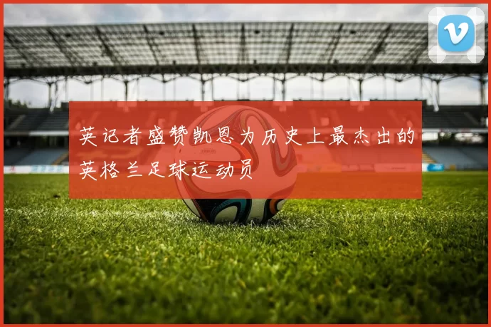 英记者盛赞凯恩为历史上最杰出的英格兰足球运动员