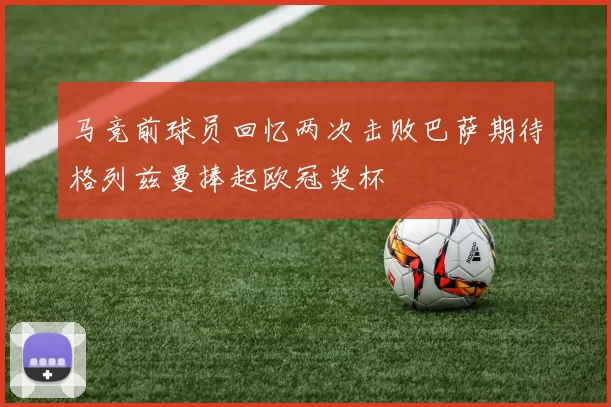 马竞前球员回忆两次击败巴萨期待格列兹曼捧起欧冠奖杯