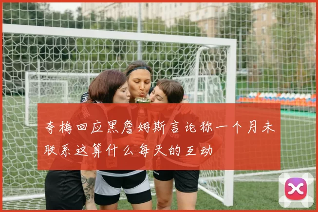 夸梅回应黑詹姆斯言论称一个月未联系这算什么每天的互动