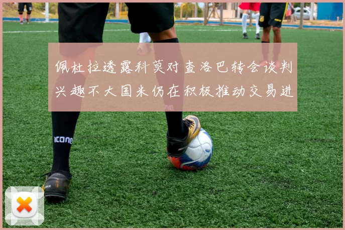 佩杜拉透露科莫对查洛巴转会谈判兴趣不大国米仍在积极推动交易进程