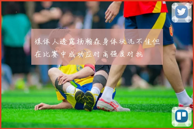 媒体人透露杨瀚森身体状况不佳但在比赛中成功应对高强度对抗