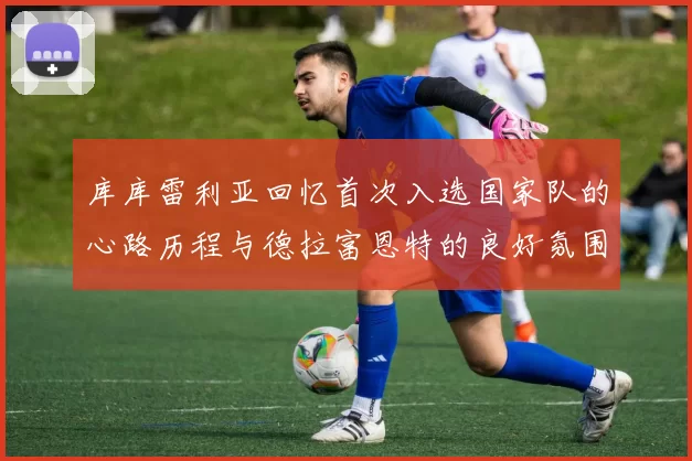 库库雷利亚回忆首次入选国家队的心路历程与德拉富恩特的良好氛围