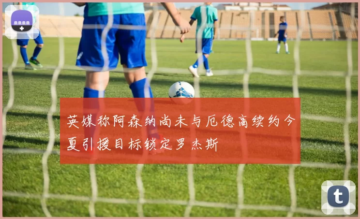 英媒称阿森纳尚未与厄德高续约今夏引援目标锁定罗杰斯